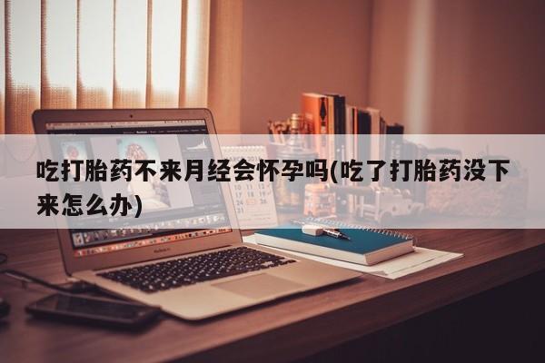 药流药使用吃打胎药不来月经会怀孕吗(吃了打胎药没下来怎么办)