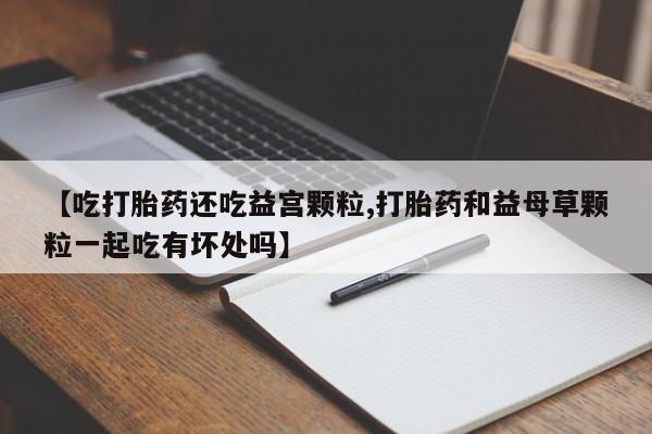 药流药使用【吃打胎药还吃益宫颗粒,打胎药和益母草颗粒一起吃有坏处吗】