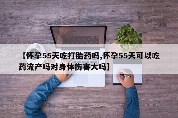 药流药使用【怀孕55天吃打胎药吗,怀孕55天可以吃药流产吗对身体伤害大吗】