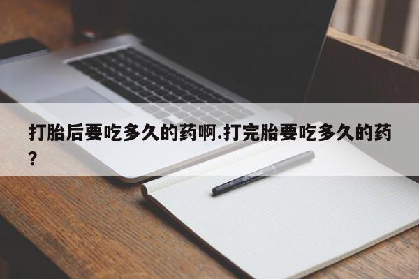药流药使用打胎后要吃多久的药啊.打完胎要吃多久的药？
