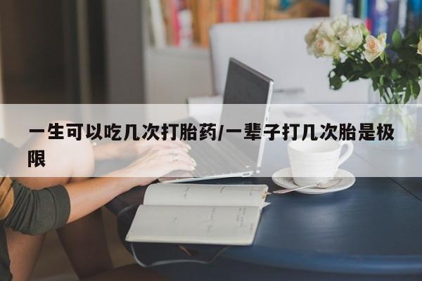 药流药使用一生可以吃几次打胎药/一辈子打几次胎是极限