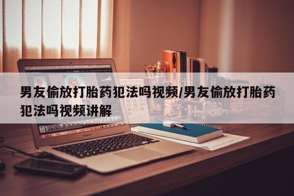 药流药使用男友偷放打胎药犯法吗视频/男友偷放打胎药犯法吗视频讲解
