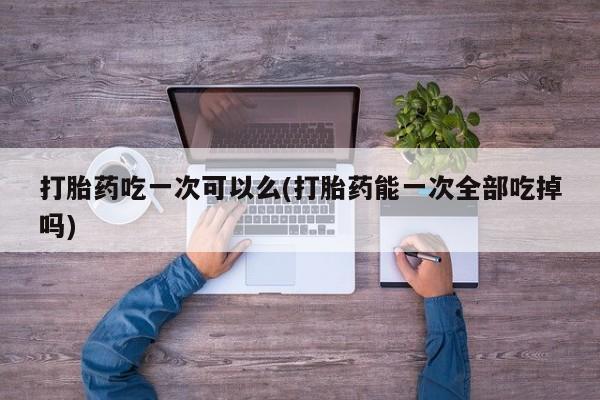 药流药使用打胎药吃一次可以么(打胎药能一次全部吃掉吗)