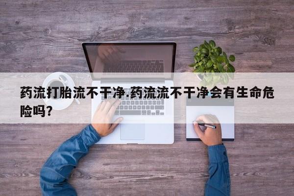 药流药使用药流打胎流不干净.药流流不干净会有生命危险吗？