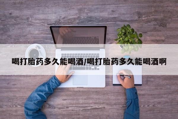 药流药使用喝打胎药多久能喝酒/喝打胎药多久能喝酒啊