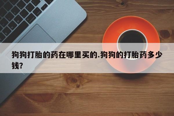 药流药使用狗狗打胎的药在哪里买的.狗狗的打胎药多少钱？