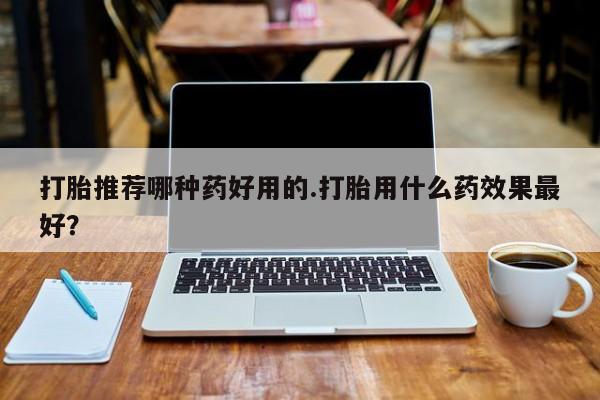 药流药使用打胎推荐哪种药好用的.打胎用什么药效果最好？