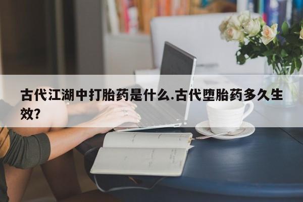 药流药使用古代江湖中打胎药是什么.古代堕胎药多久生效？