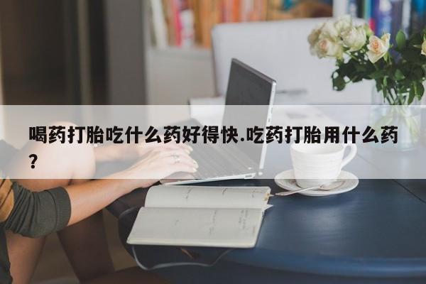 药流药使用喝药打胎吃什么药好得快.吃药打胎用什么药？