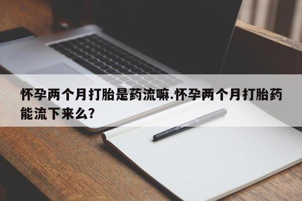 药流药使用怀孕两个月打胎是药流嘛.怀孕两个月打胎药能流下来么？