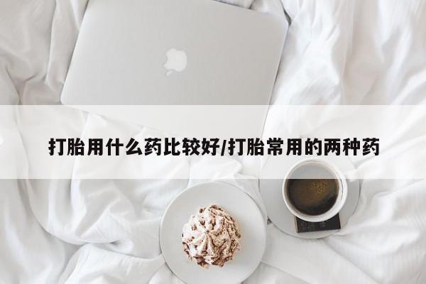 药流药使用打胎用什么药比较好/打胎常用的两种药