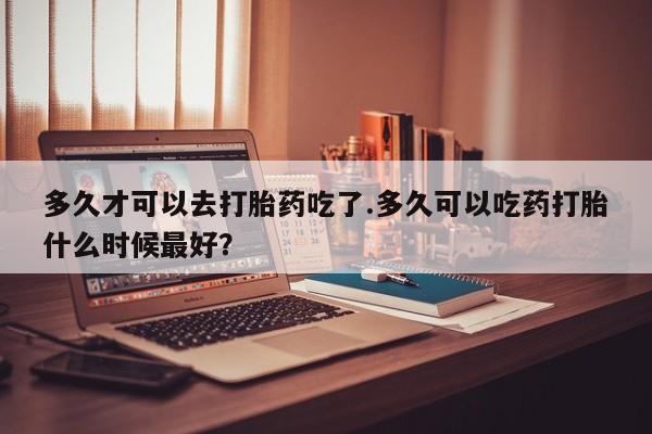 药流药使用多久才可以去打胎药吃了.多久可以吃药打胎什么时候最好？
