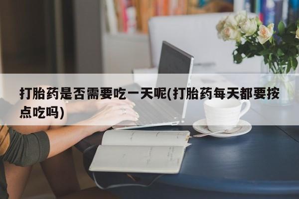 药流药使用打胎药是否需要吃一天呢(打胎药每天都要按点吃吗)