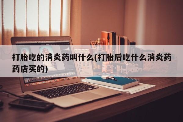 药流药使用打胎吃的消炎药叫什么(打胎后吃什么消炎药药店买的)