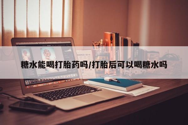 药流药使用糖水能喝打胎药吗/打胎后可以喝糖水吗