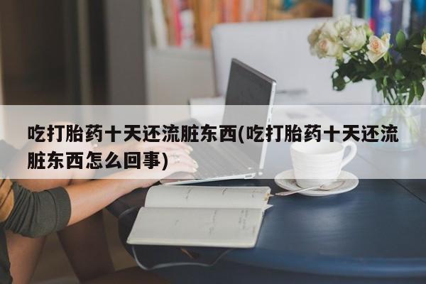 药流药使用吃打胎药十天还流脏东西(吃打胎药十天还流脏东西怎么回事)