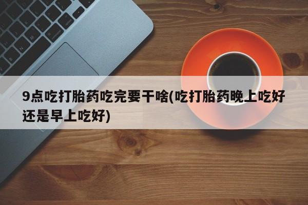药流药使用9点吃打胎药吃完要干啥(吃打胎药晚上吃好还是早上吃好)