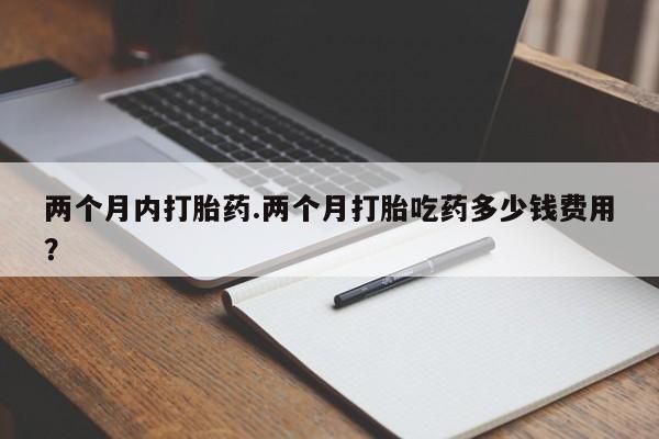 药流药使用两个月内打胎药.两个月打胎吃药多少钱费用？