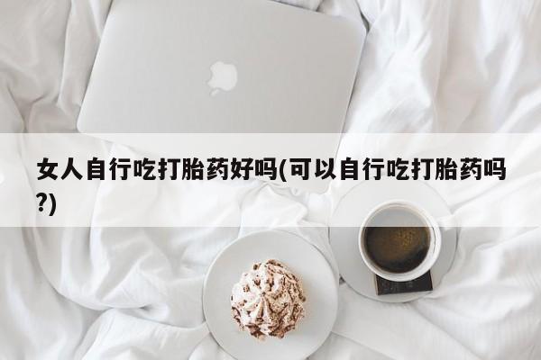 药流药使用女人自行吃打胎药好吗(可以自行吃打胎药吗?)