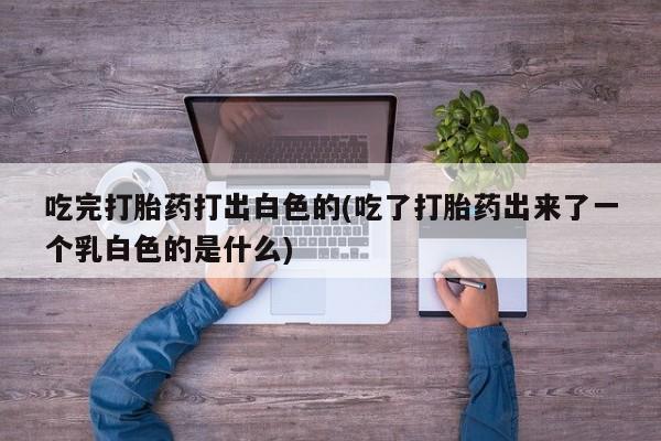 药流药使用吃完打胎药打出白色的(吃了打胎药出来了一个乳白色的是什么)