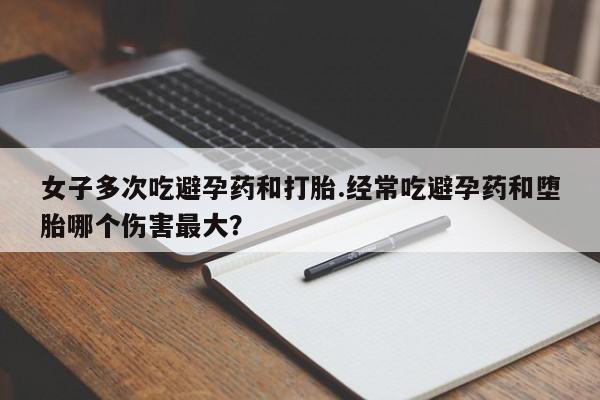 药流药使用女子多次吃避孕药和打胎.经常吃避孕药和堕胎哪个伤害最大？