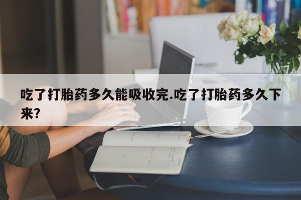 药流药使用吃了打胎药多久能吸收完.吃了打胎药多久下来？