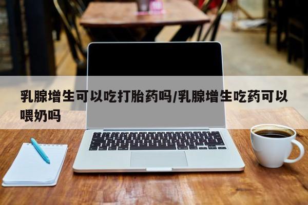 药流药使用乳腺增生可以吃打胎药吗/乳腺增生吃药可以喂奶吗