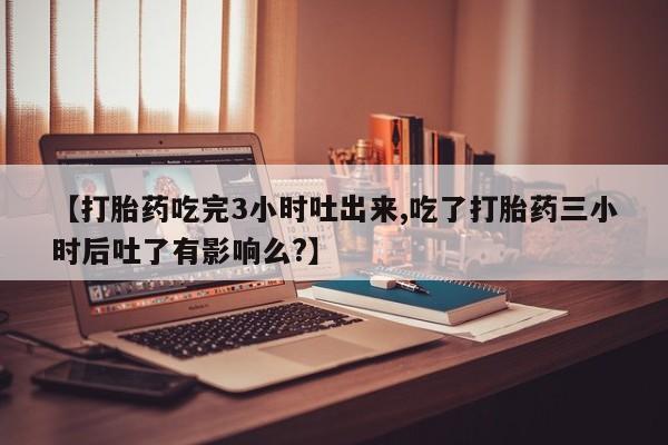 药流药使用【打胎药吃完3小时吐出来,吃了打胎药三小时后吐了有影响么?】