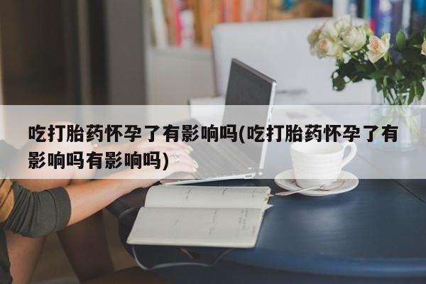 药流药使用吃打胎药怀孕了有影响吗(吃打胎药怀孕了有影响吗有影响吗)